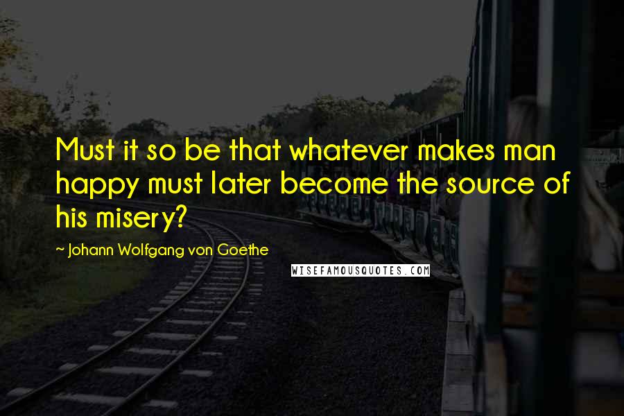 Johann Wolfgang Von Goethe Quotes: Must it so be that whatever makes man happy must later become the source of his misery?