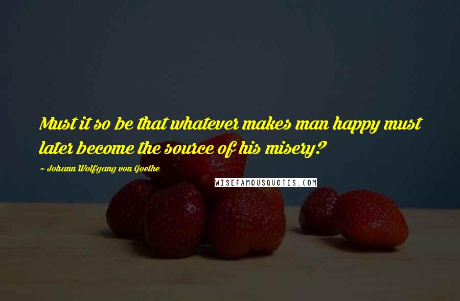 Johann Wolfgang Von Goethe Quotes: Must it so be that whatever makes man happy must later become the source of his misery?