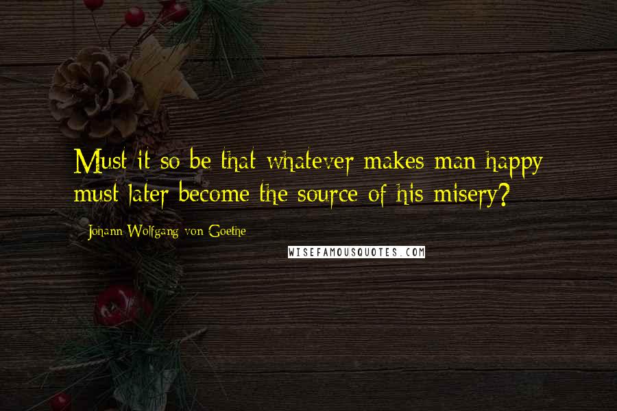 Johann Wolfgang Von Goethe Quotes: Must it so be that whatever makes man happy must later become the source of his misery?