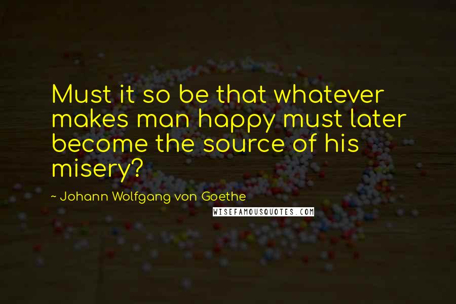 Johann Wolfgang Von Goethe Quotes: Must it so be that whatever makes man happy must later become the source of his misery?