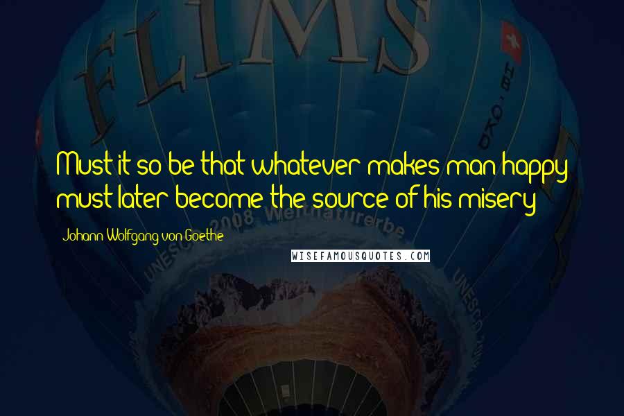 Johann Wolfgang Von Goethe Quotes: Must it so be that whatever makes man happy must later become the source of his misery?