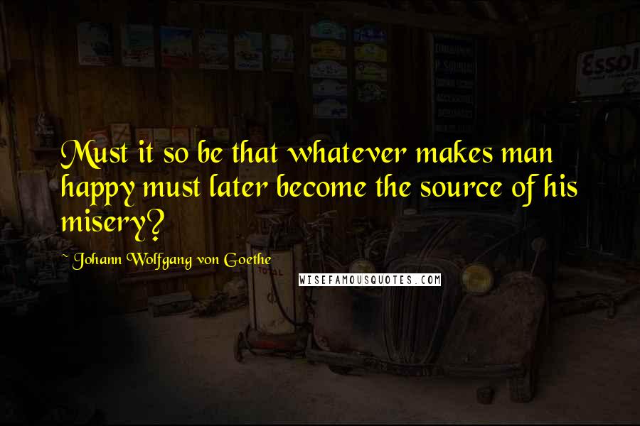 Johann Wolfgang Von Goethe Quotes: Must it so be that whatever makes man happy must later become the source of his misery?