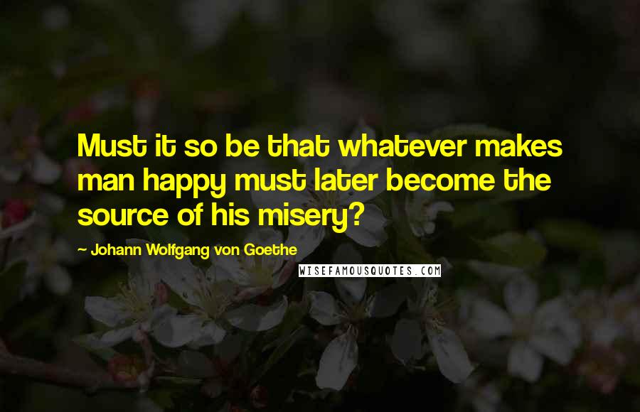 Johann Wolfgang Von Goethe Quotes: Must it so be that whatever makes man happy must later become the source of his misery?