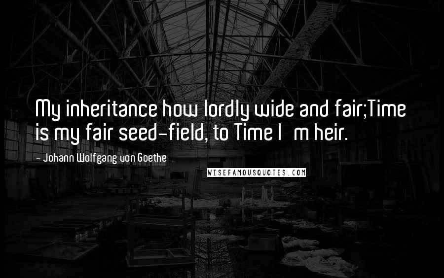 Johann Wolfgang Von Goethe Quotes: My inheritance how lordly wide and fair;Time is my fair seed-field, to Time I'm heir.