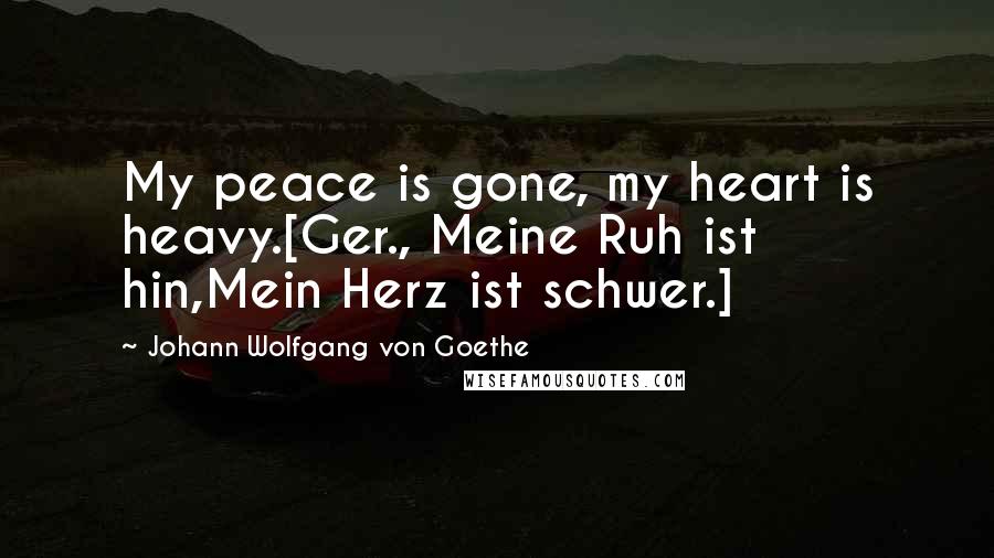 Johann Wolfgang Von Goethe Quotes: My peace is gone, my heart is heavy.[Ger., Meine Ruh ist hin,Mein Herz ist schwer.]