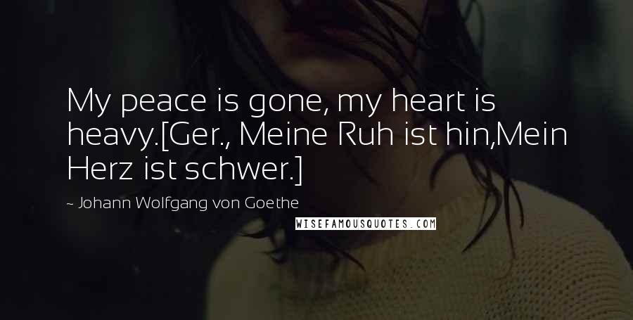 Johann Wolfgang Von Goethe Quotes: My peace is gone, my heart is heavy.[Ger., Meine Ruh ist hin,Mein Herz ist schwer.]