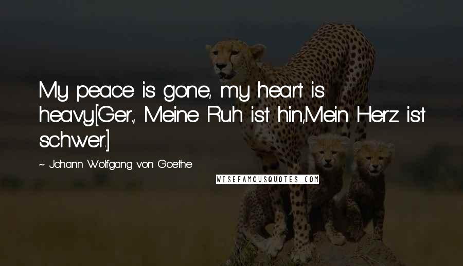 Johann Wolfgang Von Goethe Quotes: My peace is gone, my heart is heavy.[Ger., Meine Ruh ist hin,Mein Herz ist schwer.]