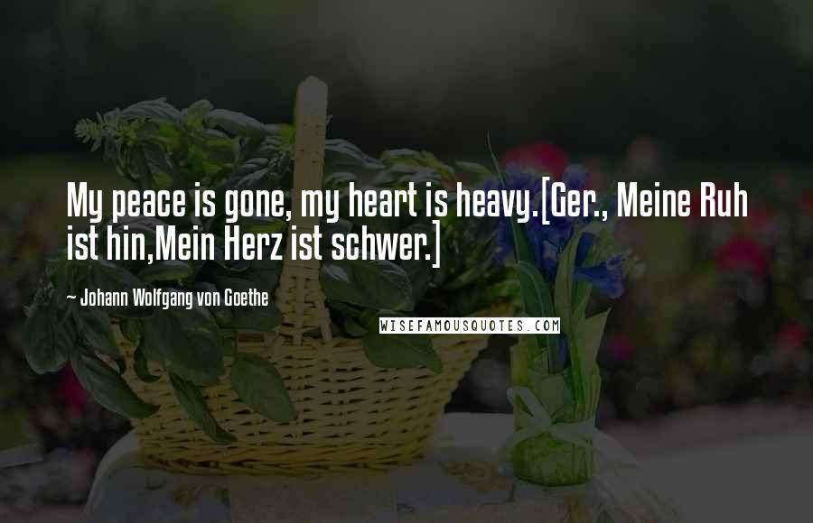 Johann Wolfgang Von Goethe Quotes: My peace is gone, my heart is heavy.[Ger., Meine Ruh ist hin,Mein Herz ist schwer.]