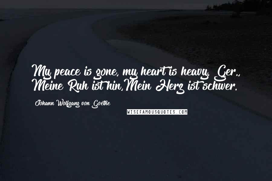 Johann Wolfgang Von Goethe Quotes: My peace is gone, my heart is heavy.[Ger., Meine Ruh ist hin,Mein Herz ist schwer.]