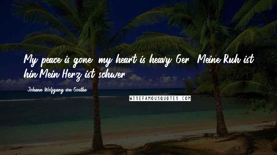 Johann Wolfgang Von Goethe Quotes: My peace is gone, my heart is heavy.[Ger., Meine Ruh ist hin,Mein Herz ist schwer.]