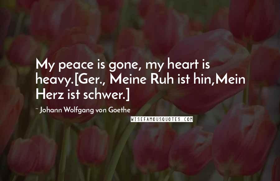 Johann Wolfgang Von Goethe Quotes: My peace is gone, my heart is heavy.[Ger., Meine Ruh ist hin,Mein Herz ist schwer.]