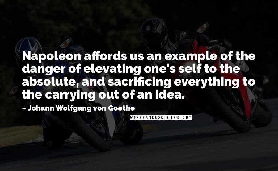 Johann Wolfgang Von Goethe Quotes: Napoleon affords us an example of the danger of elevating one's self to the absolute, and sacrificing everything to the carrying out of an idea.