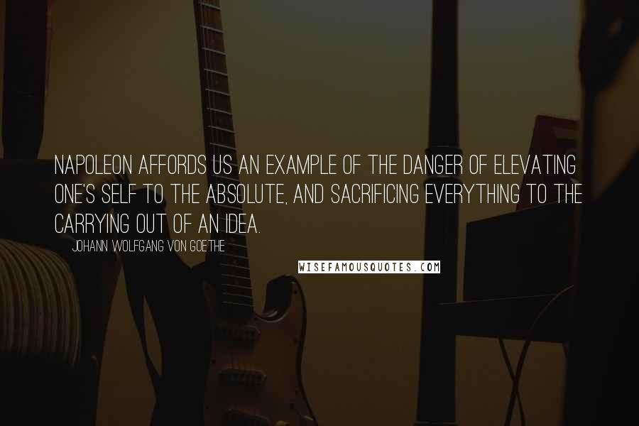 Johann Wolfgang Von Goethe Quotes: Napoleon affords us an example of the danger of elevating one's self to the absolute, and sacrificing everything to the carrying out of an idea.