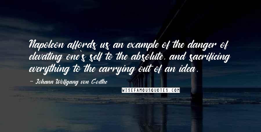 Johann Wolfgang Von Goethe Quotes: Napoleon affords us an example of the danger of elevating one's self to the absolute, and sacrificing everything to the carrying out of an idea.