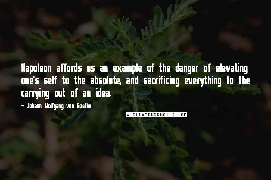 Johann Wolfgang Von Goethe Quotes: Napoleon affords us an example of the danger of elevating one's self to the absolute, and sacrificing everything to the carrying out of an idea.