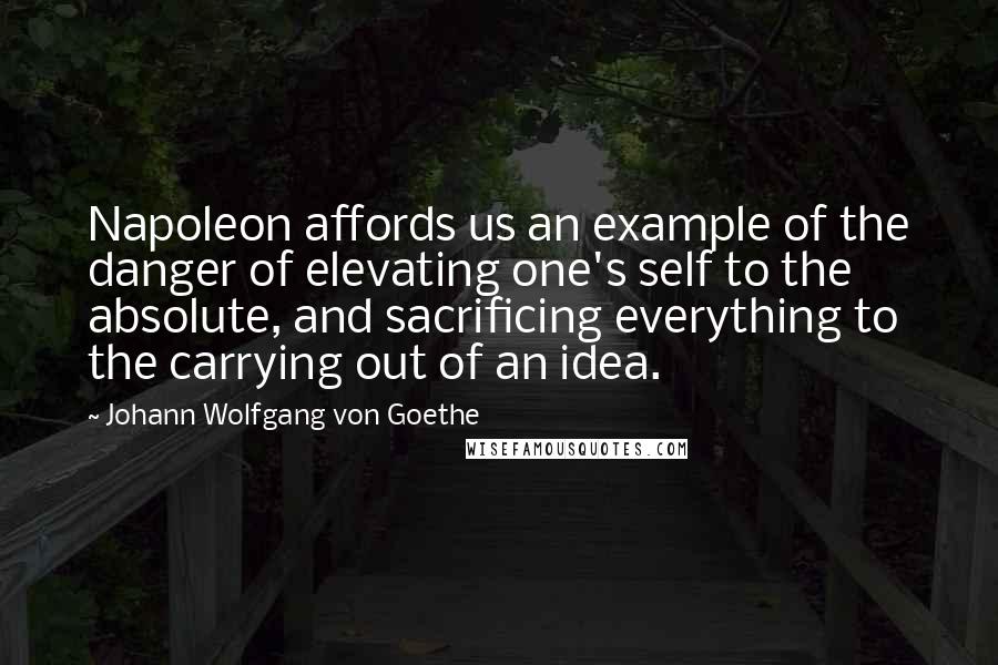 Johann Wolfgang Von Goethe Quotes: Napoleon affords us an example of the danger of elevating one's self to the absolute, and sacrificing everything to the carrying out of an idea.