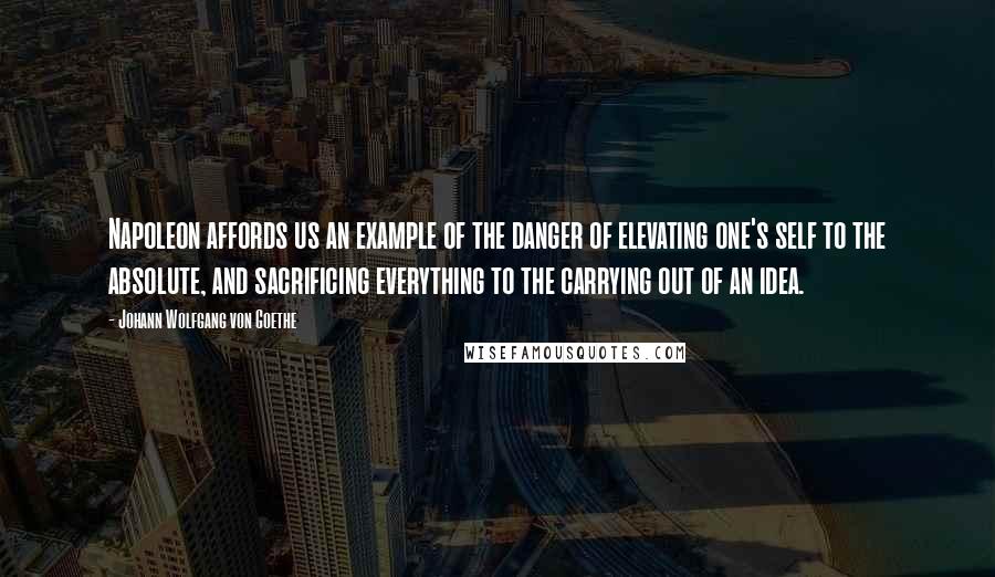 Johann Wolfgang Von Goethe Quotes: Napoleon affords us an example of the danger of elevating one's self to the absolute, and sacrificing everything to the carrying out of an idea.