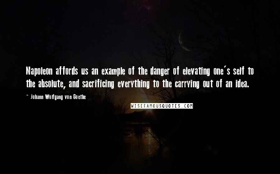 Johann Wolfgang Von Goethe Quotes: Napoleon affords us an example of the danger of elevating one's self to the absolute, and sacrificing everything to the carrying out of an idea.