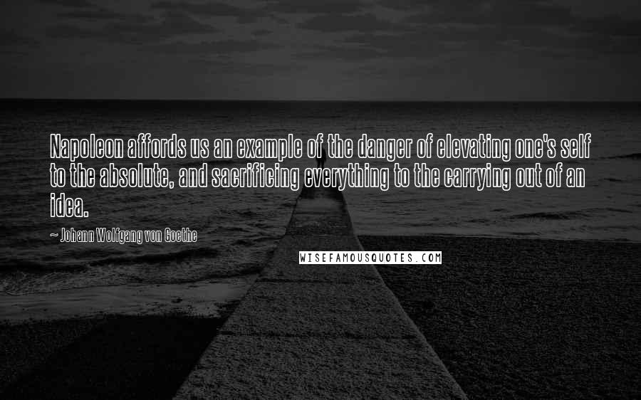 Johann Wolfgang Von Goethe Quotes: Napoleon affords us an example of the danger of elevating one's self to the absolute, and sacrificing everything to the carrying out of an idea.