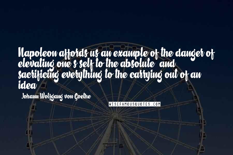 Johann Wolfgang Von Goethe Quotes: Napoleon affords us an example of the danger of elevating one's self to the absolute, and sacrificing everything to the carrying out of an idea.