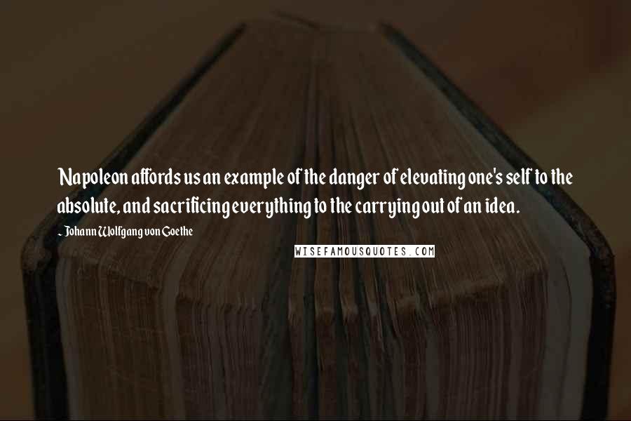 Johann Wolfgang Von Goethe Quotes: Napoleon affords us an example of the danger of elevating one's self to the absolute, and sacrificing everything to the carrying out of an idea.