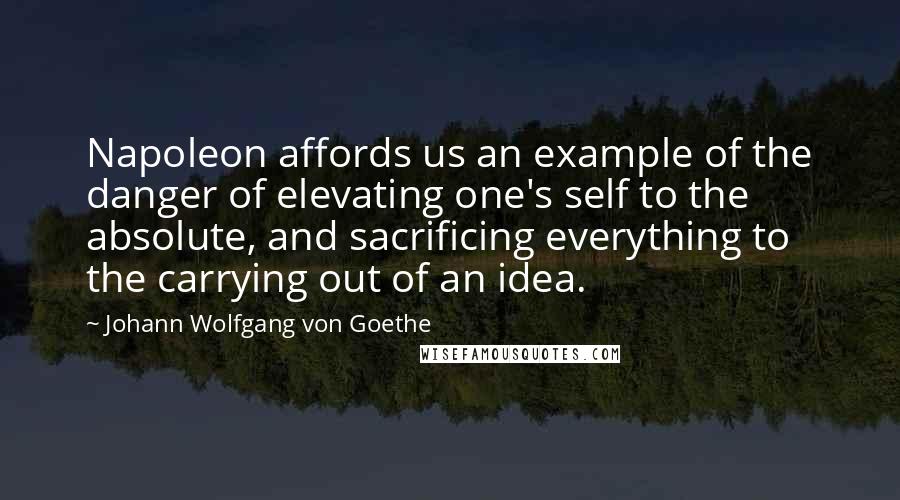 Johann Wolfgang Von Goethe Quotes: Napoleon affords us an example of the danger of elevating one's self to the absolute, and sacrificing everything to the carrying out of an idea.