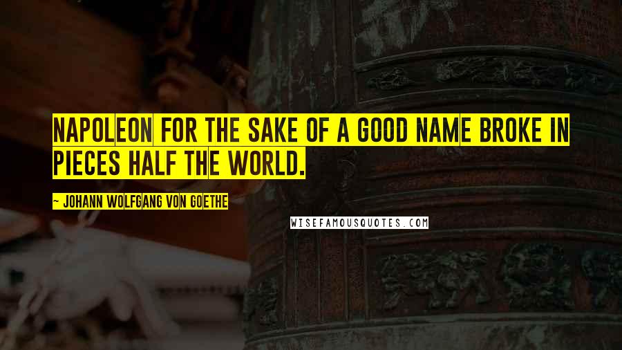 Johann Wolfgang Von Goethe Quotes: Napoleon for the sake of a good name broke in pieces half the world.