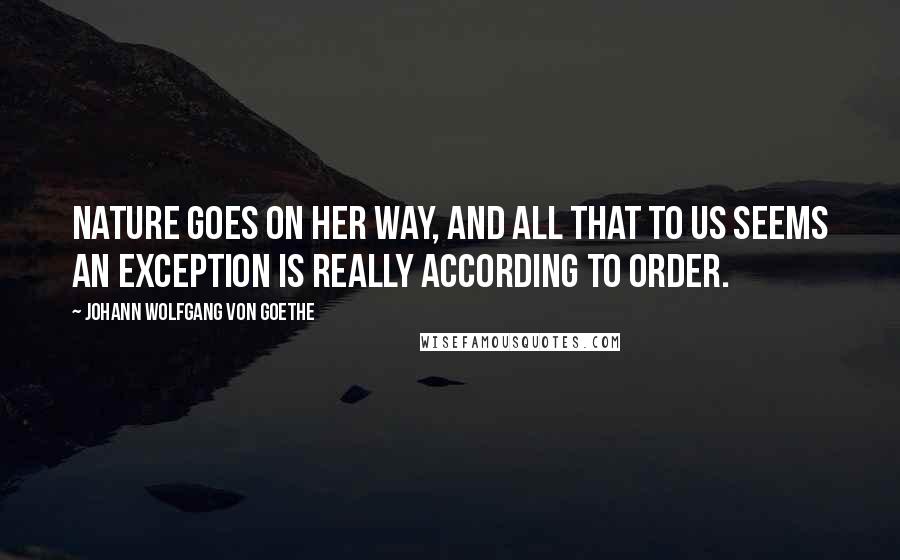 Johann Wolfgang Von Goethe Quotes: Nature goes on her way, and all that to us seems an exception is really according to order.