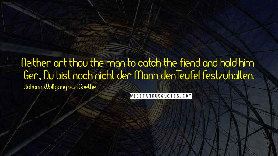 Johann Wolfgang Von Goethe Quotes: Neither art thou the man to catch the fiend and hold him! [Ger., Du bist noch nicht der Mann den Teufel festzuhalten.