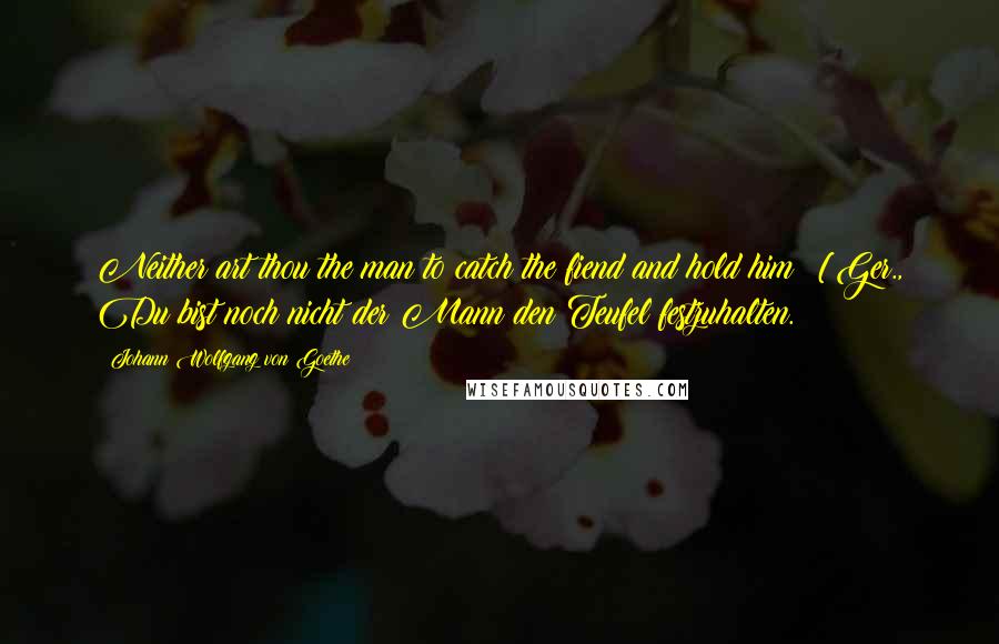 Johann Wolfgang Von Goethe Quotes: Neither art thou the man to catch the fiend and hold him! [Ger., Du bist noch nicht der Mann den Teufel festzuhalten.