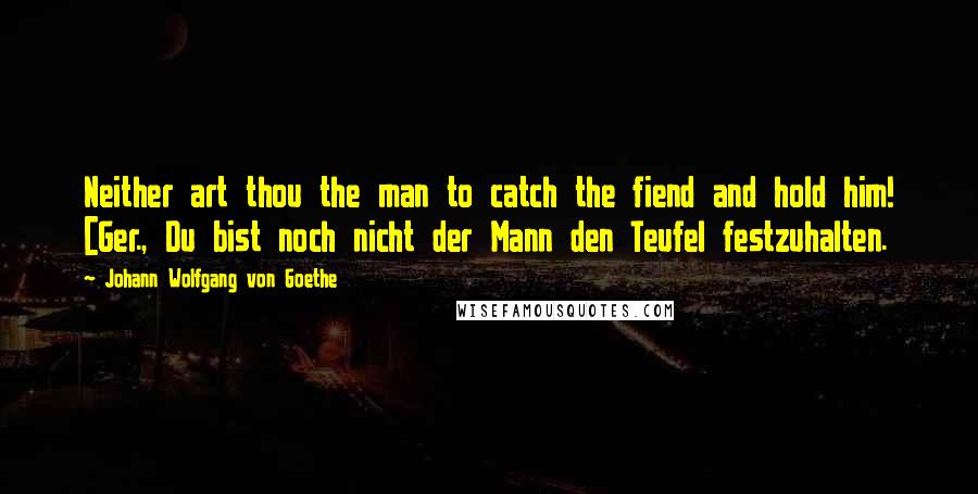 Johann Wolfgang Von Goethe Quotes: Neither art thou the man to catch the fiend and hold him! [Ger., Du bist noch nicht der Mann den Teufel festzuhalten.