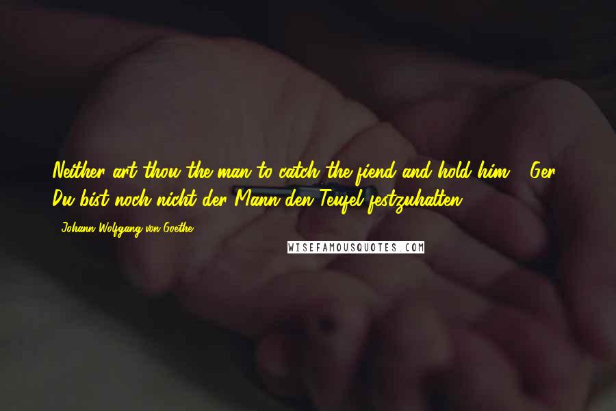 Johann Wolfgang Von Goethe Quotes: Neither art thou the man to catch the fiend and hold him! [Ger., Du bist noch nicht der Mann den Teufel festzuhalten.