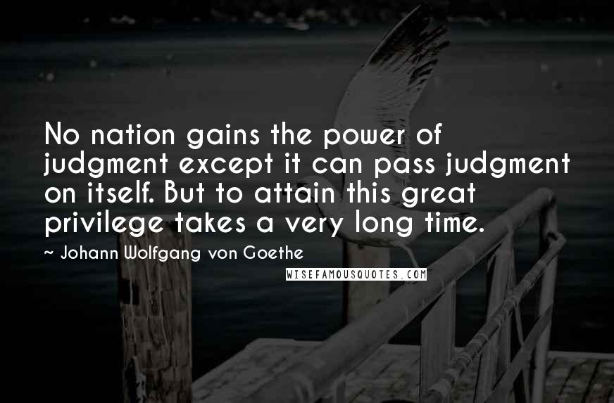 Johann Wolfgang Von Goethe Quotes: No nation gains the power of judgment except it can pass judgment on itself. But to attain this great privilege takes a very long time.