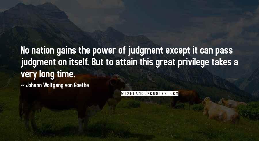Johann Wolfgang Von Goethe Quotes: No nation gains the power of judgment except it can pass judgment on itself. But to attain this great privilege takes a very long time.