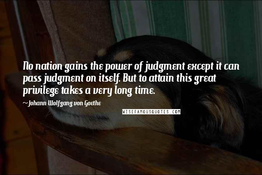 Johann Wolfgang Von Goethe Quotes: No nation gains the power of judgment except it can pass judgment on itself. But to attain this great privilege takes a very long time.