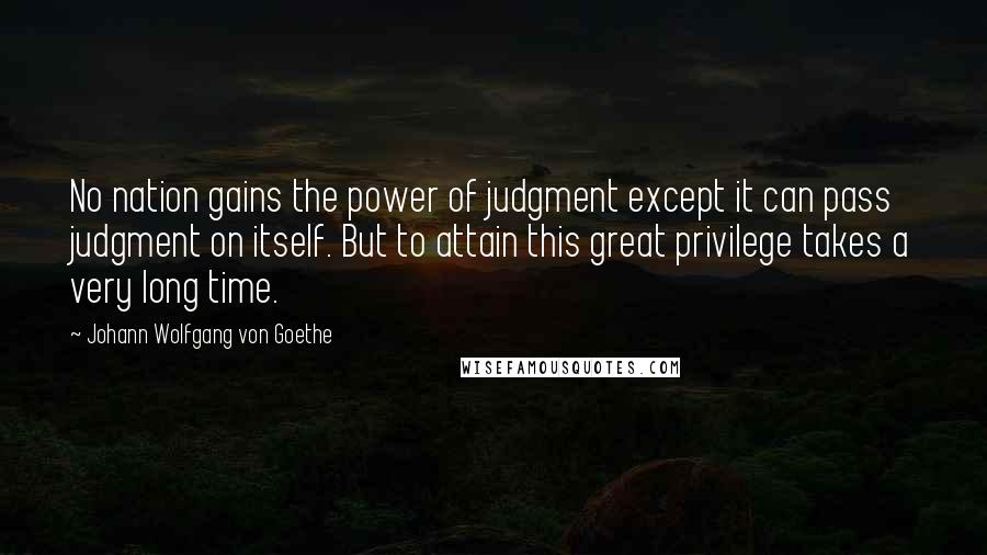 Johann Wolfgang Von Goethe Quotes: No nation gains the power of judgment except it can pass judgment on itself. But to attain this great privilege takes a very long time.