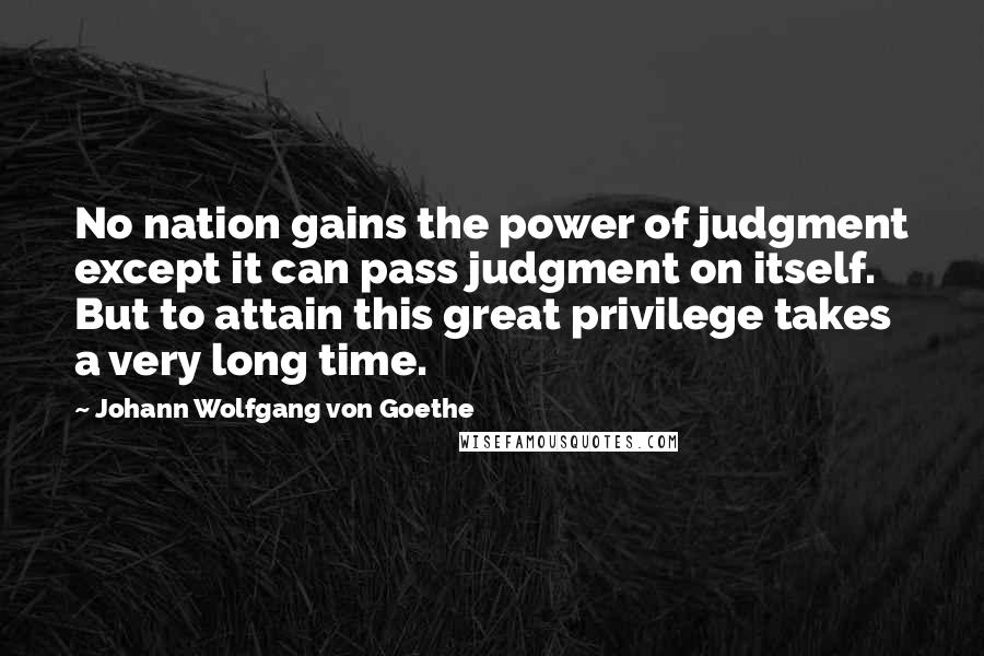 Johann Wolfgang Von Goethe Quotes: No nation gains the power of judgment except it can pass judgment on itself. But to attain this great privilege takes a very long time.