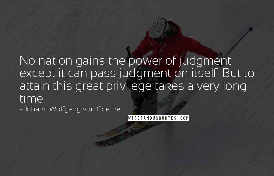 Johann Wolfgang Von Goethe Quotes: No nation gains the power of judgment except it can pass judgment on itself. But to attain this great privilege takes a very long time.