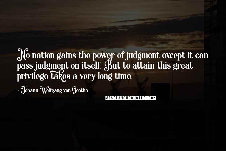 Johann Wolfgang Von Goethe Quotes: No nation gains the power of judgment except it can pass judgment on itself. But to attain this great privilege takes a very long time.