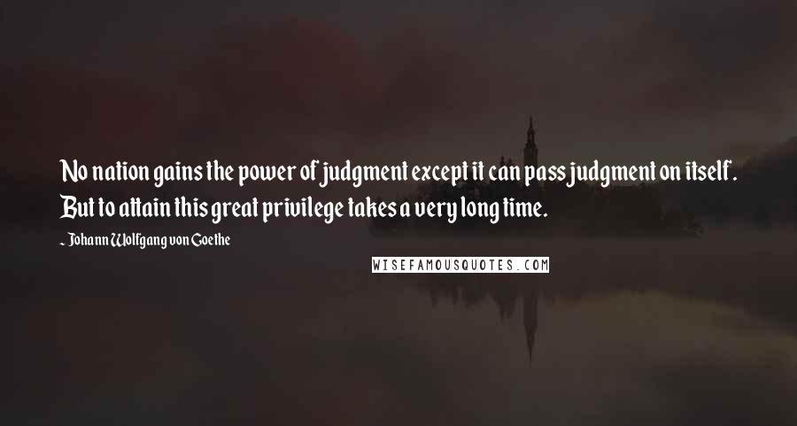 Johann Wolfgang Von Goethe Quotes: No nation gains the power of judgment except it can pass judgment on itself. But to attain this great privilege takes a very long time.