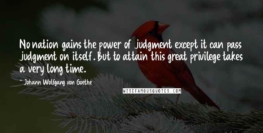 Johann Wolfgang Von Goethe Quotes: No nation gains the power of judgment except it can pass judgment on itself. But to attain this great privilege takes a very long time.