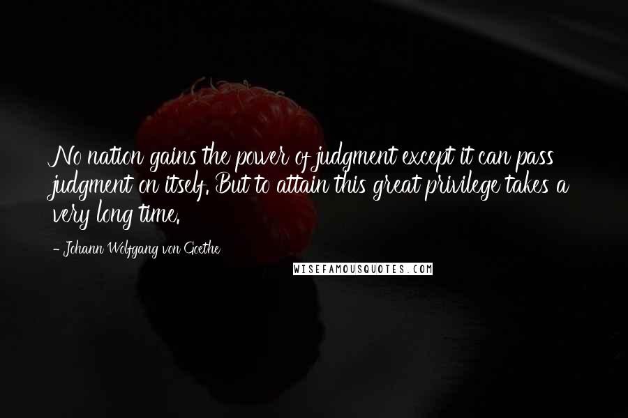 Johann Wolfgang Von Goethe Quotes: No nation gains the power of judgment except it can pass judgment on itself. But to attain this great privilege takes a very long time.