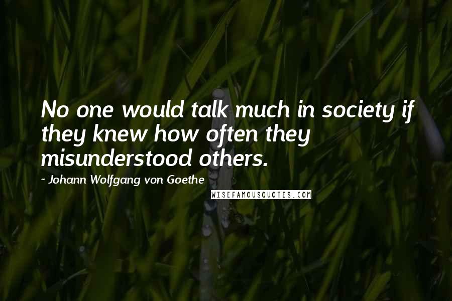 Johann Wolfgang Von Goethe Quotes: No one would talk much in society if they knew how often they misunderstood others.