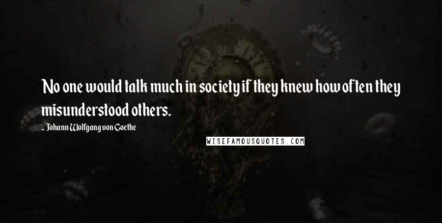 Johann Wolfgang Von Goethe Quotes: No one would talk much in society if they knew how often they misunderstood others.