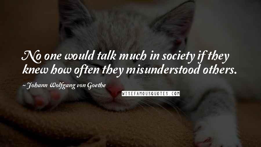 Johann Wolfgang Von Goethe Quotes: No one would talk much in society if they knew how often they misunderstood others.