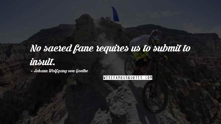 Johann Wolfgang Von Goethe Quotes: No sacred fane requires us to submit to insult.
