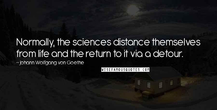 Johann Wolfgang Von Goethe Quotes: Normally, the sciences distance themselves from life and the return to it via a detour.