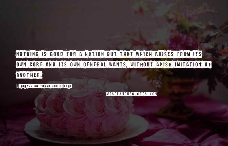 Johann Wolfgang Von Goethe Quotes: Nothing is good for a nation but that which arises from its own core and its own general wants, without apish imitation of another.