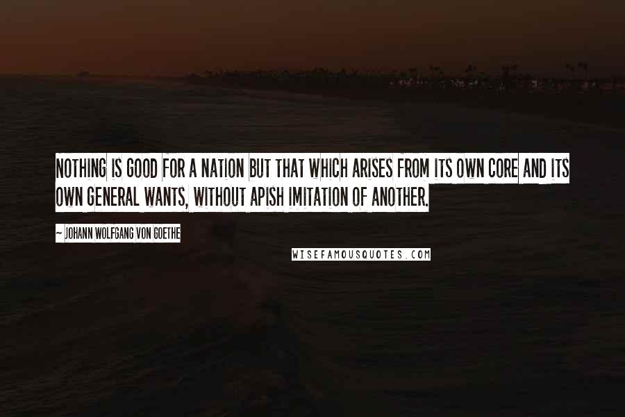 Johann Wolfgang Von Goethe Quotes: Nothing is good for a nation but that which arises from its own core and its own general wants, without apish imitation of another.
