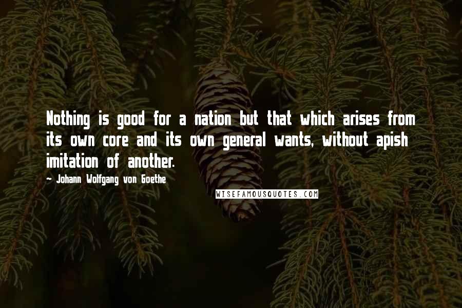Johann Wolfgang Von Goethe Quotes: Nothing is good for a nation but that which arises from its own core and its own general wants, without apish imitation of another.
